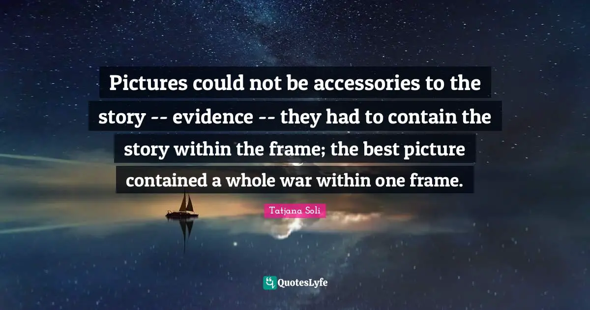 Pictures could not be accessories to the story -- evidence -- they had to contain the story within the frame; the best picture contained a whole war within one frame.
