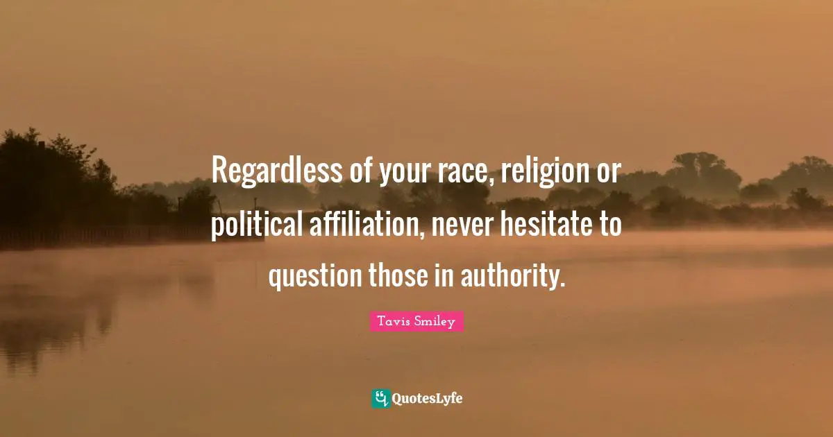 Regardless of your race, religion or political affiliation, never hesitate to question those in authority.