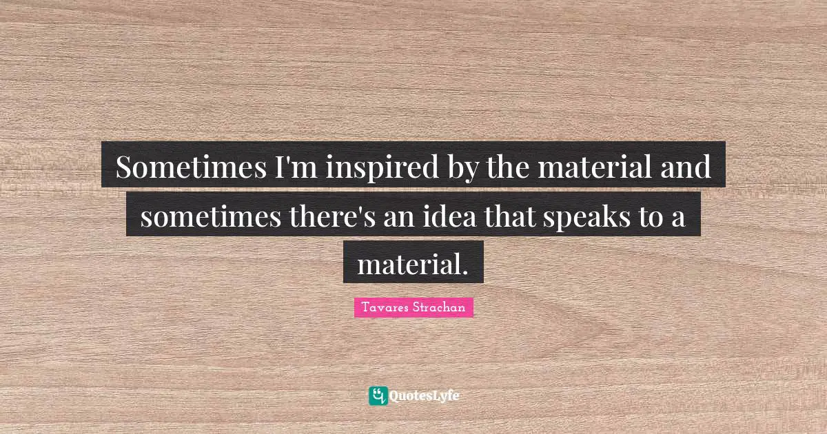 Sometimes I'm inspired by the material and sometimes there's an idea that speaks to a material.