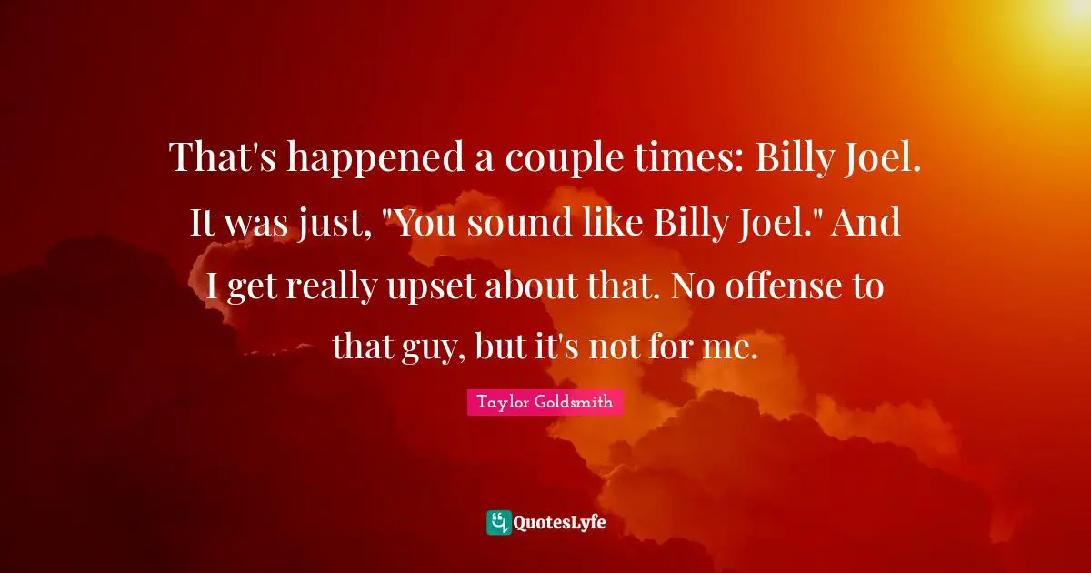 That's happened a couple times: Billy Joel. It was just, "You sound like Billy Joel." And I get really upset about that. No offense to that guy, but it's not for me.
