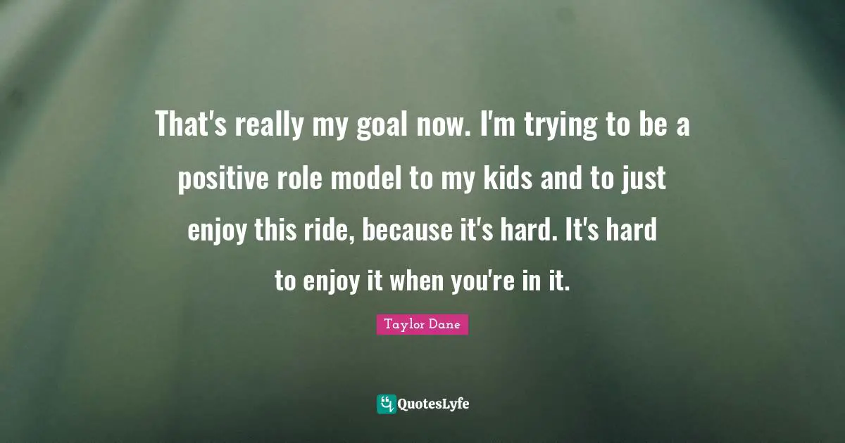 Taylor Dane Quotes: "That's really my goal now. I'm trying to be a positive role model to my kids and to just enjoy this ride, because it's hard. It's hard to enjoy it when you're in it."