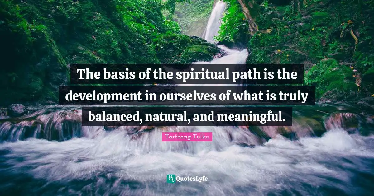 The basis of the spiritual path is the development in ourselves of what is truly balanced, natural, and meaningful.