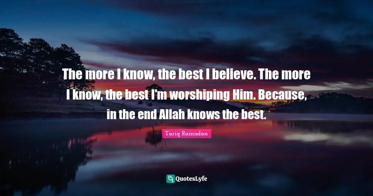 The more I know, the best I believe. The more I know, the best I'm worshiping Him. Because, in the end Allah knows the best.
