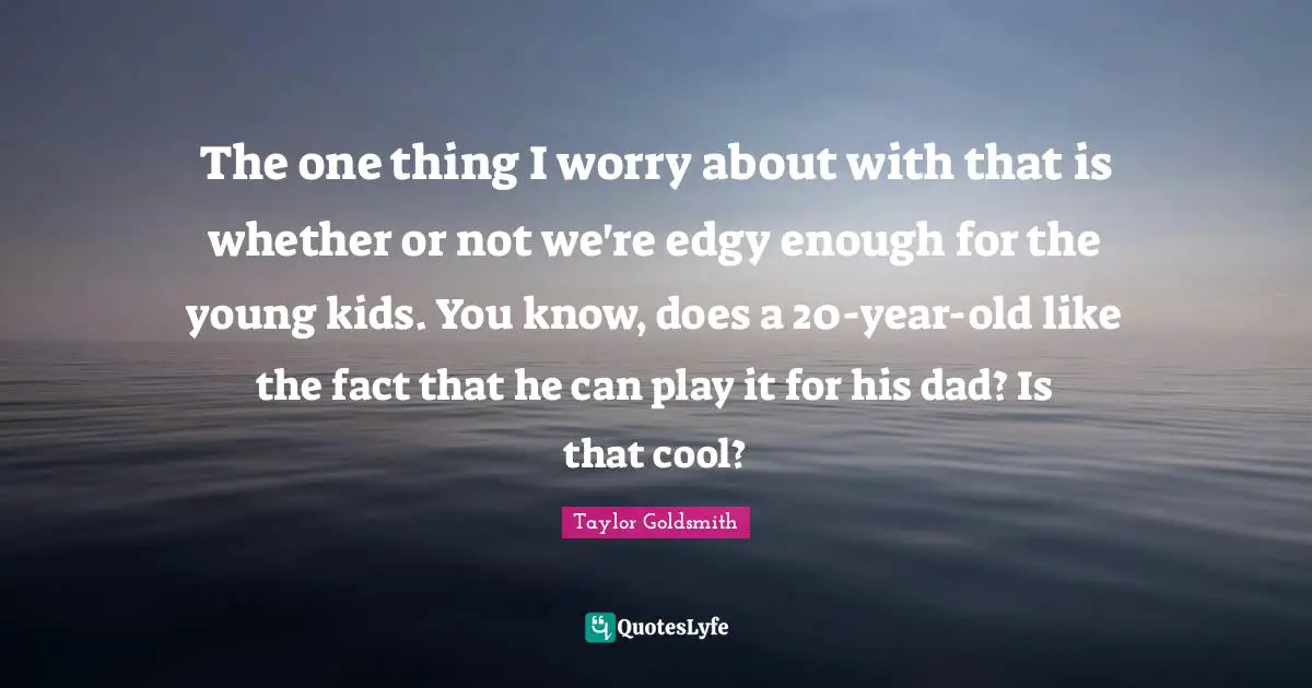 Taylor Goldsmith Quotes: "The one thing I worry about with that is whether or not we're edgy enough for the young kids. You know, does a 20-year-old like the fact that he can play it for his dad? Is that cool?"