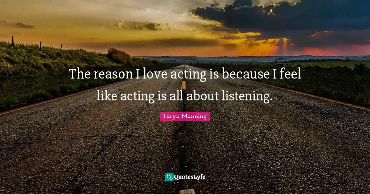 The reason I love acting is because I feel like acting is all about listening.