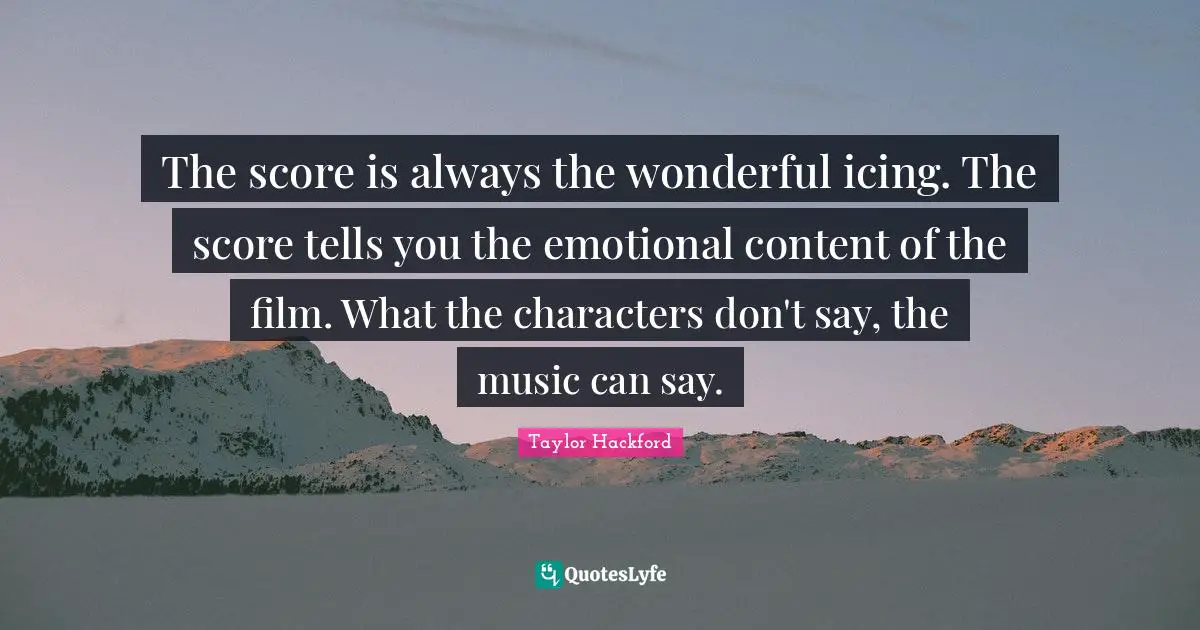 The score is always the wonderful icing. The score tells you the emotional content of the film. What the characters don't say, the music can say.