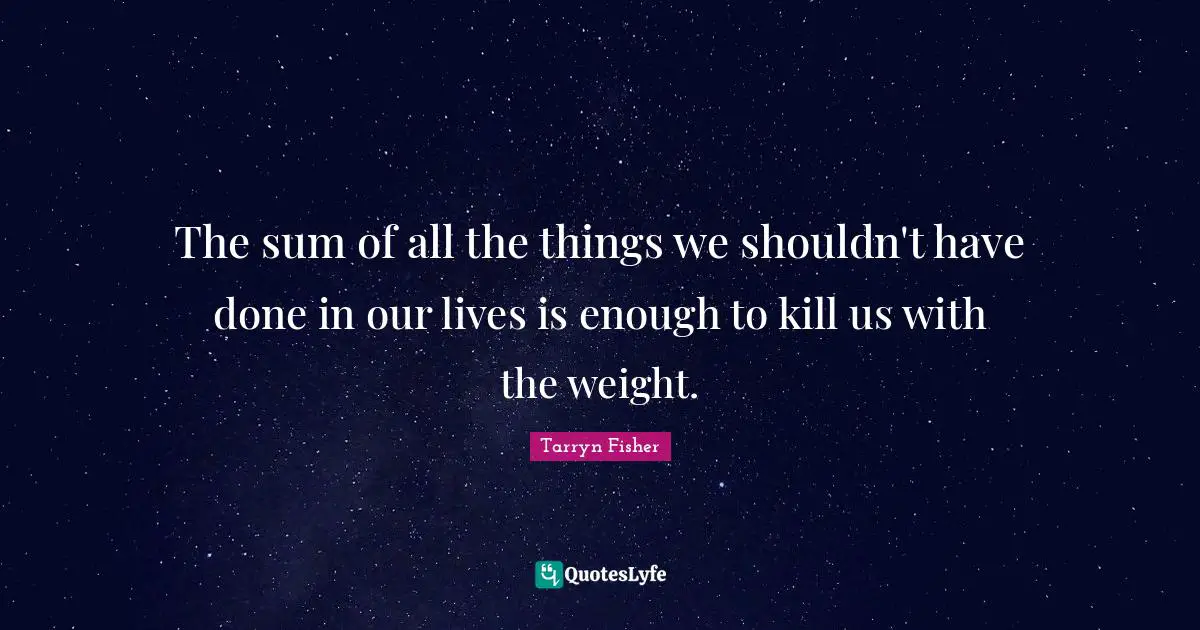 The sum of all the things we shouldn't have done in our lives is enough to kill us with the weight.