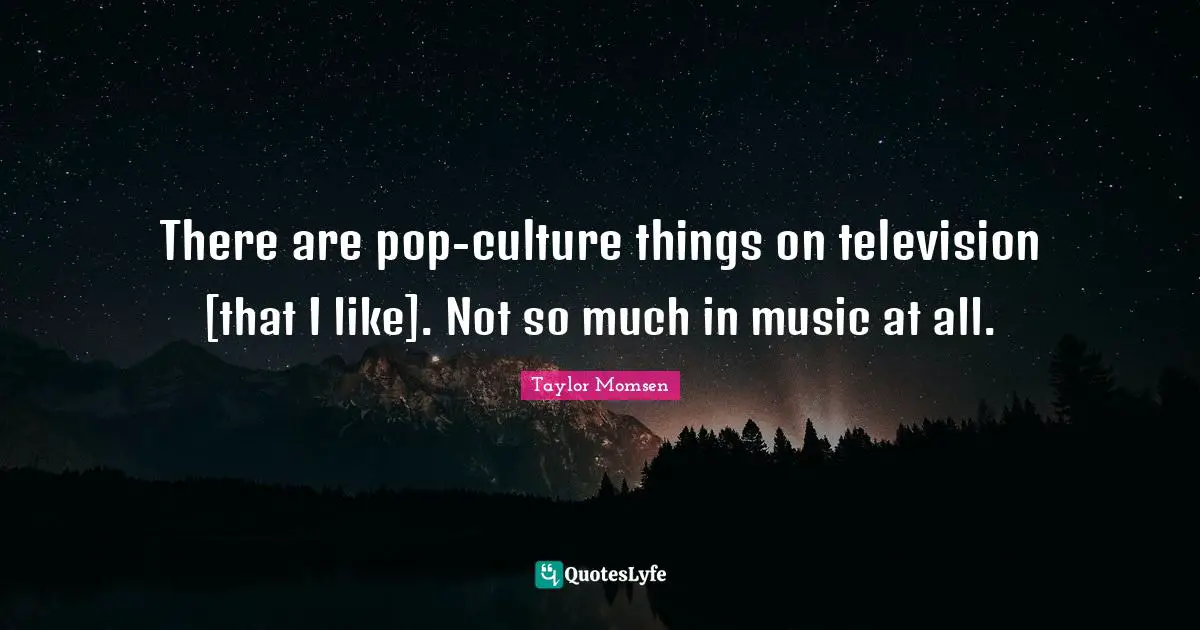 There are pop-culture things on television [that I like]. Not so much in music at all.