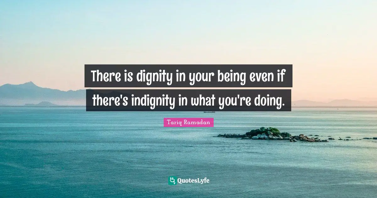 There is dignity in your being even if there's indignity in what you're doing.