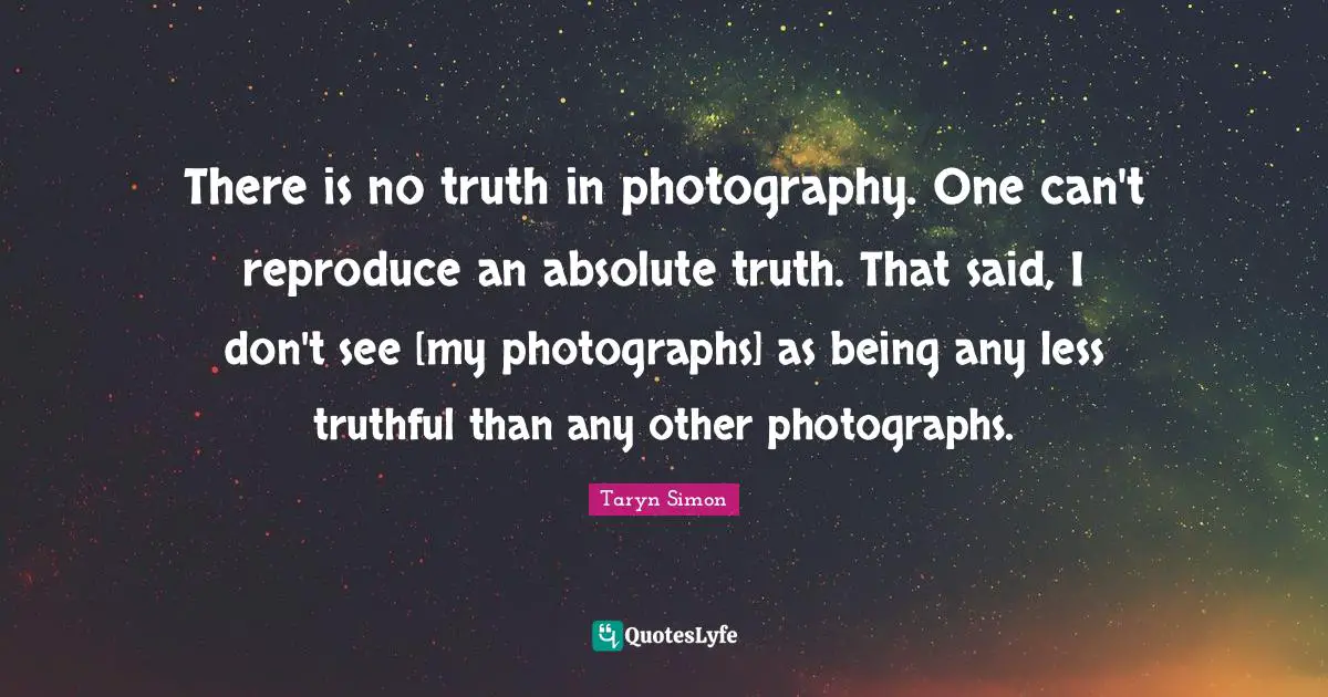 There is no truth in photography. One can't reproduce an absolute truth. That said, I don't see [my photographs] as being any less truthful than any other photographs.