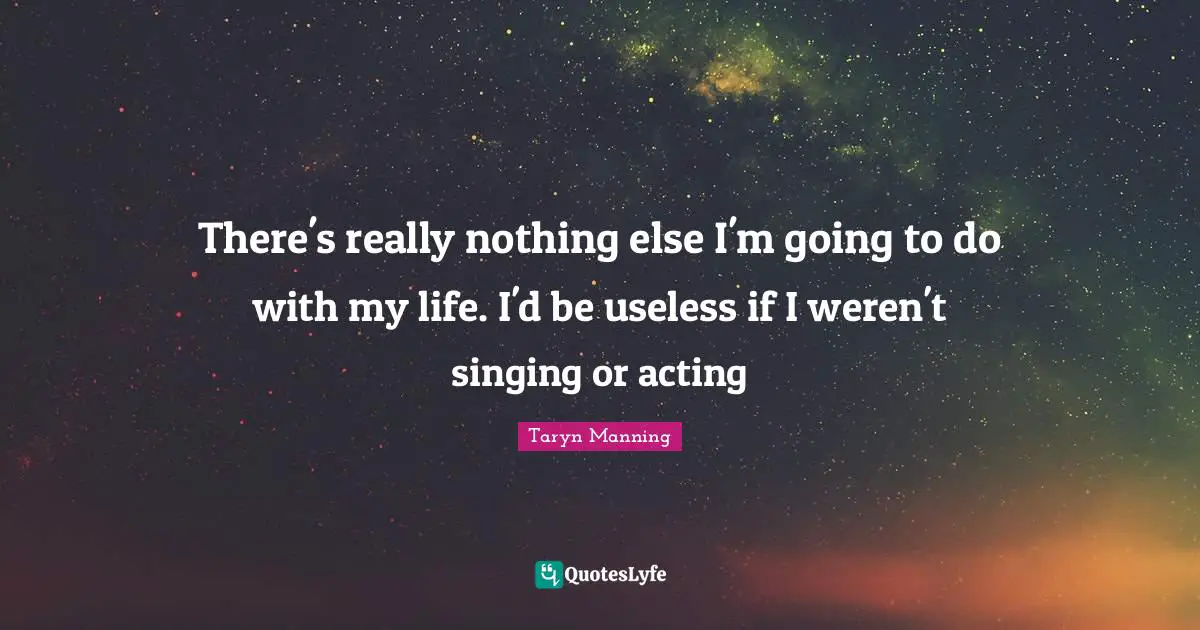There's really nothing else I'm going to do with my life. I'd be useless if I weren't singing or acting