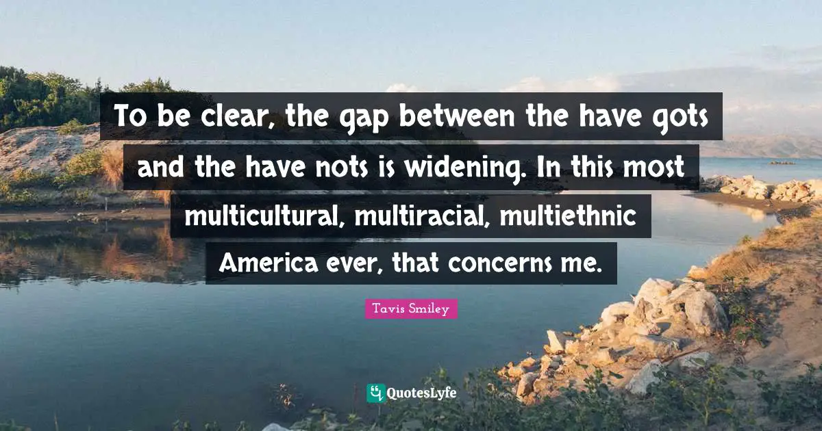 To be clear, the gap between the have gots and the have nots is widening. In this most multicultural, multiracial, multiethnic America ever, that concerns me.