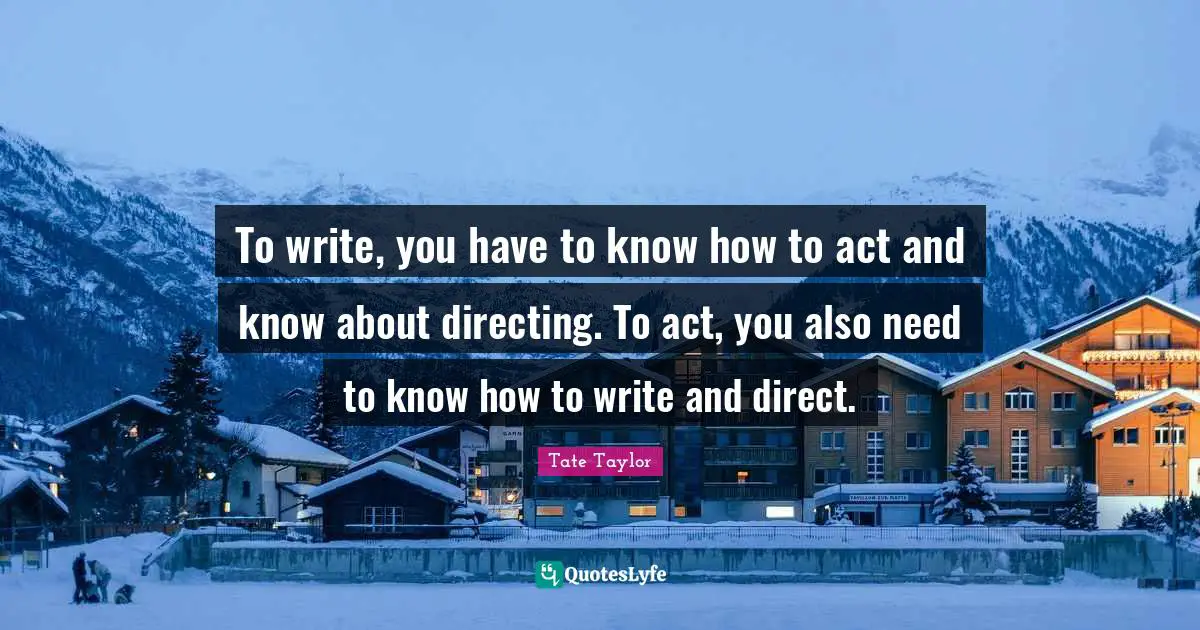 To write, you have to know how to act and know about directing. To act, you also need to know how to write and direct.