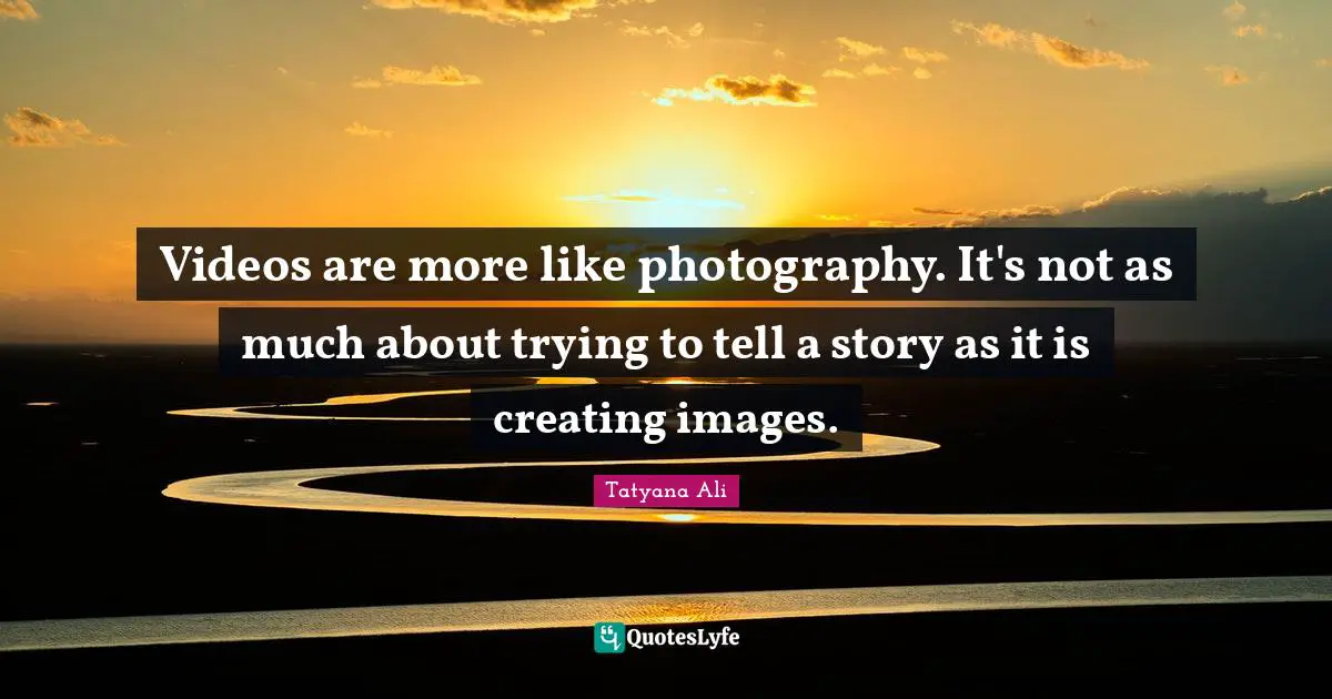 Videos are more like photography. It's not as much about trying to tell a story as it is creating images.
