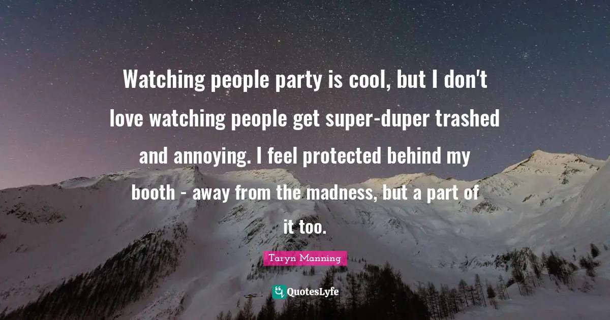 Watching people party is cool, but I don't love watching people get super-duper trashed and annoying. I feel protected behind my booth - away from the madness, but a part of it too.
