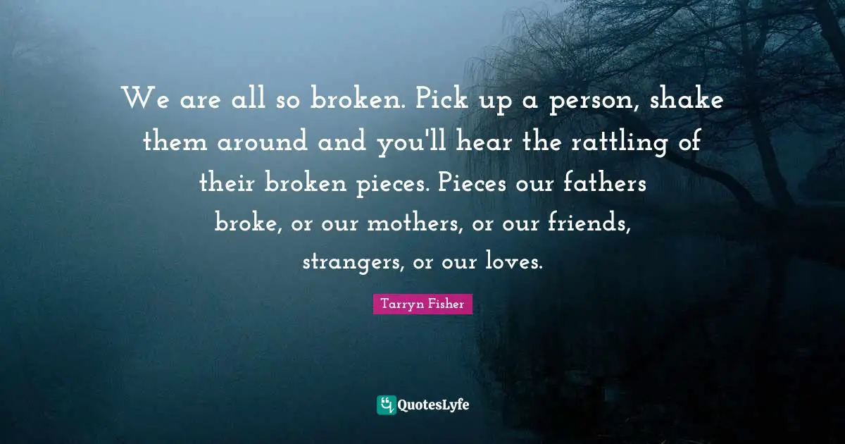 We are all so broken. Pick up a person, shake them around and you'll hear the rattling of their broken pieces. Pieces our fathers broke, or our mothers, or our friends, strangers, or our loves.