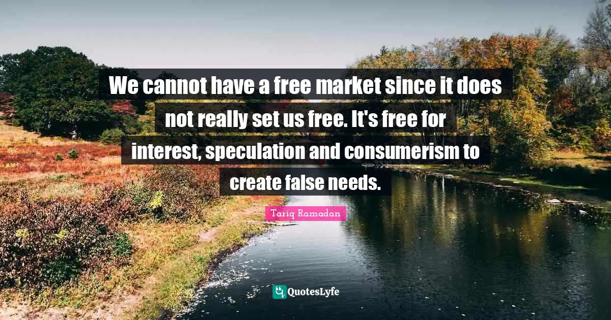 We cannot have a free market since it does not really set us free. It's free for interest, speculation and consumerism to create false needs.