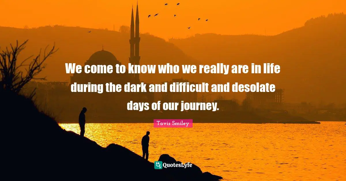 We come to know who we really are in life during the dark and difficult and desolate days of our journey.