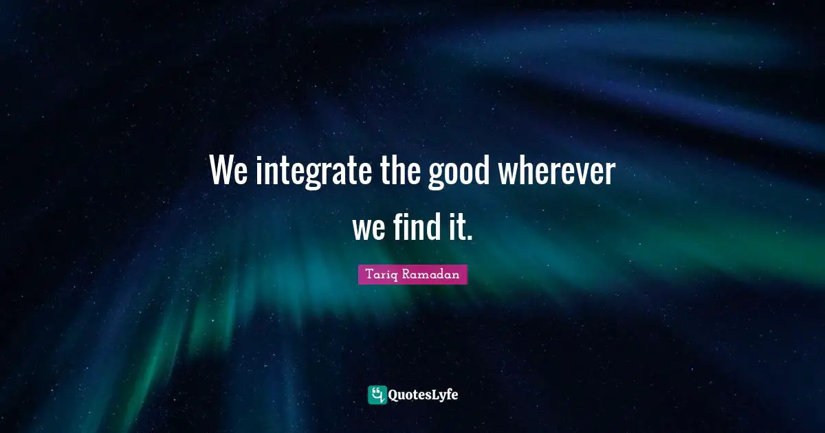 Tariq Ramadan Quotes: "We integrate the good wherever we find it."