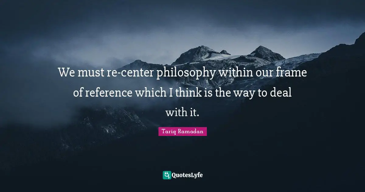 Reference Quotes: "We must re-center philosophy within our frame of reference which I think is the way to deal with it."