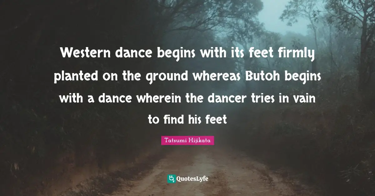 Western dance begins with its feet firmly planted on the ground whereas Butoh begins with a dance wherein the dancer tries in vain to find his feet