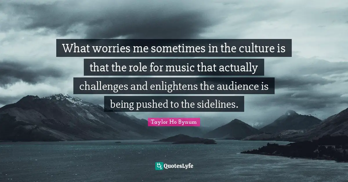 What worries me sometimes in the culture is that the role for music that actually challenges and enlightens the audience is being pushed to the sidelines.