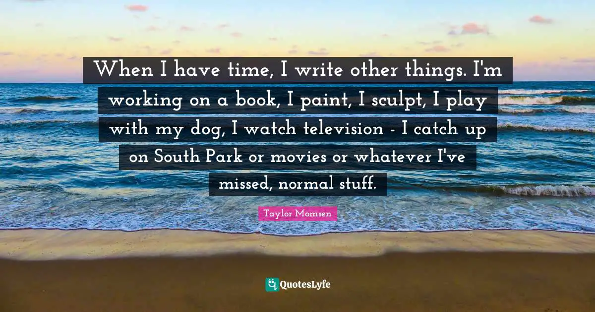 When I have time, I write other things. I'm working on a book, I paint, I sculpt, I play with my dog, I watch television - I catch up on South Park or movies or whatever I've missed, normal stuff.
