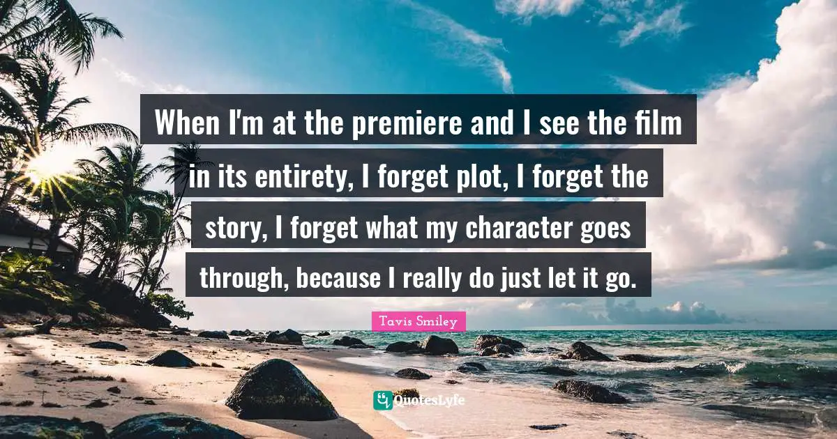 When I'm at the premiere and I see the film in its entirety, I forget plot, I forget the story, I forget what my character goes through, because I really do just let it go.