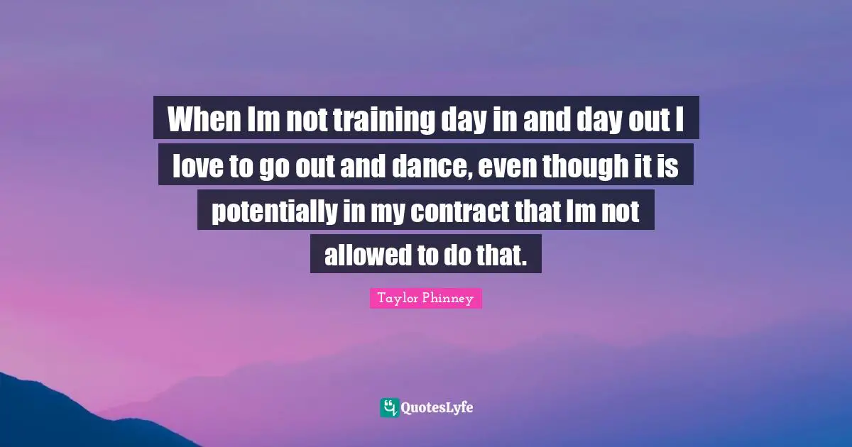 When Im not training day in and day out I love to go out and dance, even though it is potentially in my contract that Im not allowed to do that.
