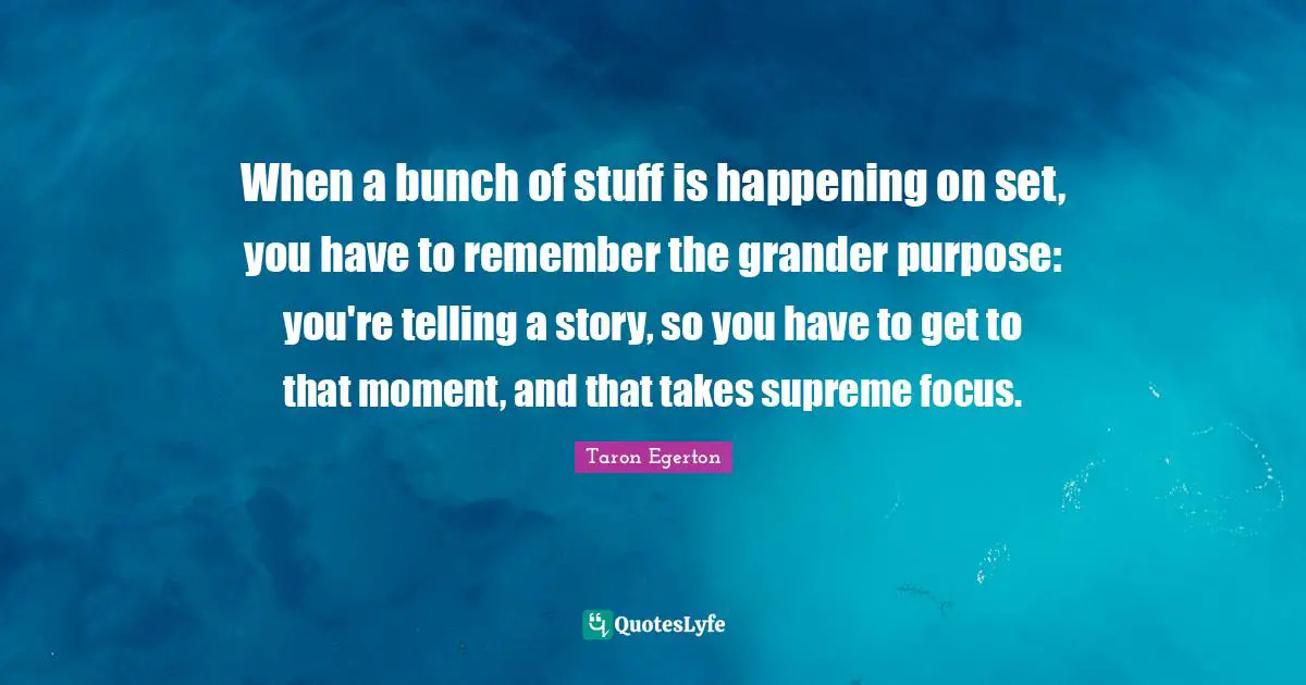 When a bunch of stuff is happening on set, you have to remember the grander purpose: you're telling a story, so you have to get to that moment, and that takes supreme focus.
