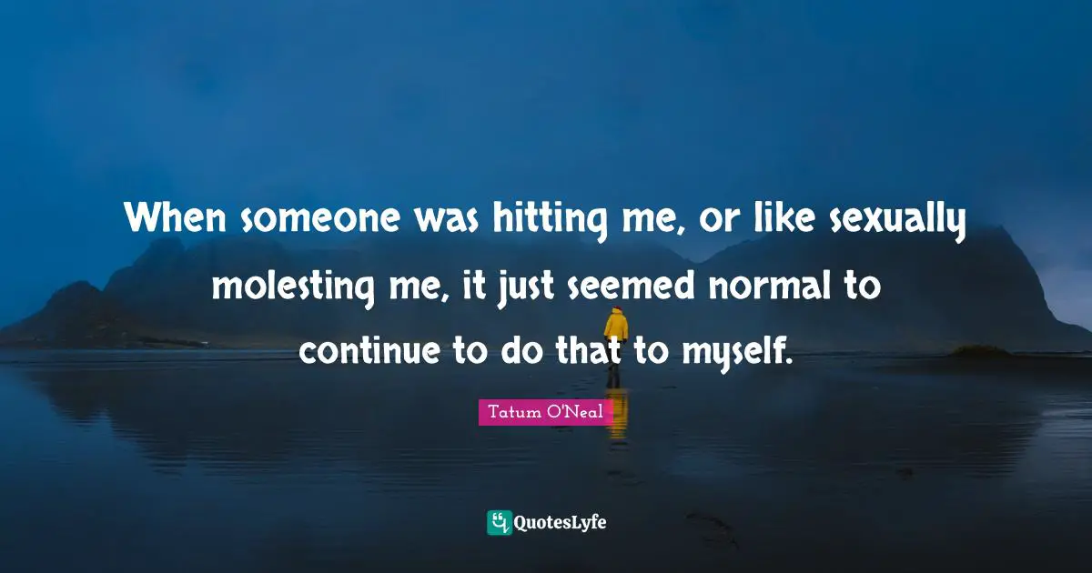 When someone was hitting me, or like sexually molesting me, it just seemed normal to continue to do that to myself.