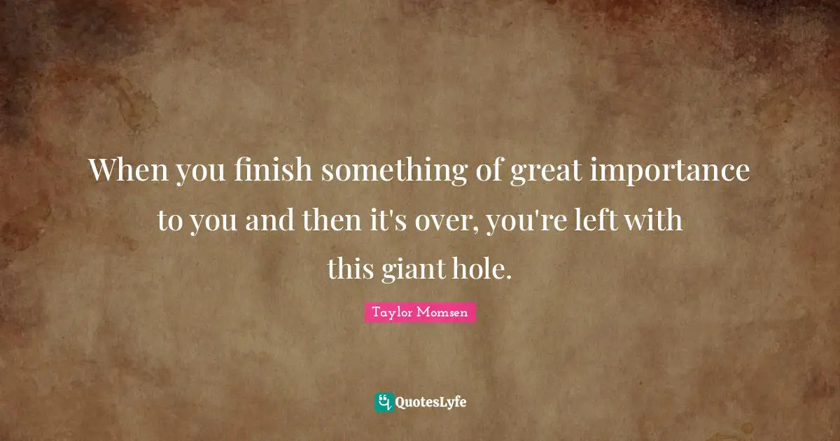 When you finish something of great importance to you and then it's over, you're left with this giant hole.