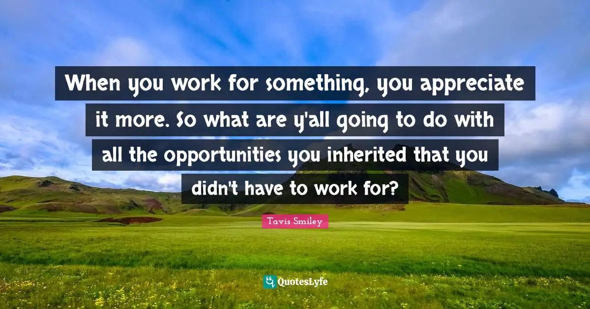 When you work for something, you appreciate it more. So what are y'all going to do with all the opportunities you inherited that you didn't have to work for?