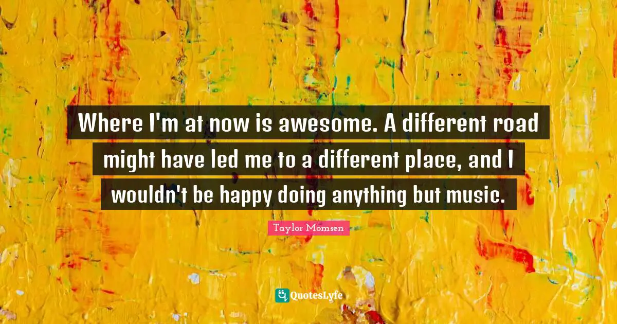 Where I'm at now is awesome. A different road might have led me to a different place, and I wouldn't be happy doing anything but music.