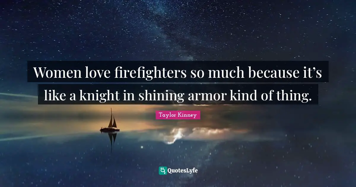 Women love firefighters so much because it’s like a knight in shining armor kind of thing.
