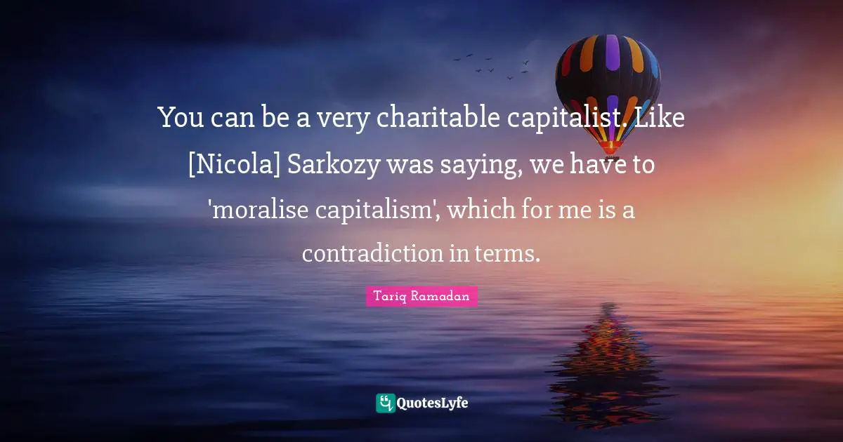 You can be a very charitable capitalist. Like [Nicola] Sarkozy was saying, we have to 'moralise capitalism', which for me is a contradiction in terms.