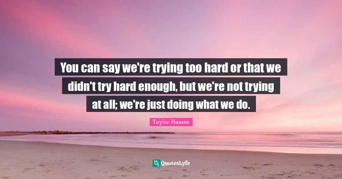 You can say we're trying too hard or that we didn't try hard enough, but we're not trying at all; we're just doing what we do.