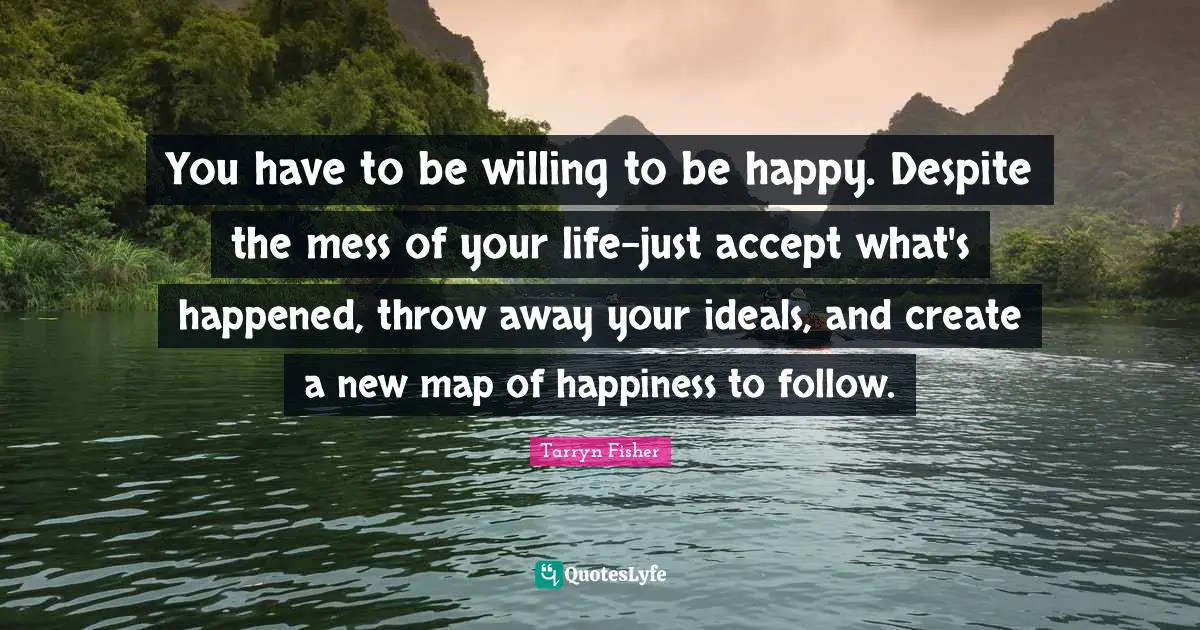 You have to be willing to be happy. Despite the mess of your life-just accept what's happened, throw away your ideals, and create a new map of happiness to follow.