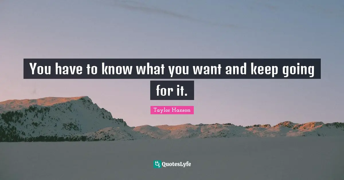 You have to know what you want and keep going for it.