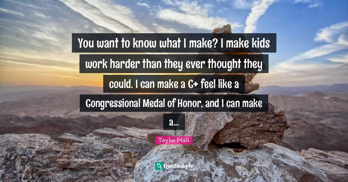 You want to know what I make? I make kids work harder than they ever thought they could. I can make a C+ feel like a Congressional Medal of Honor, and I can make a...