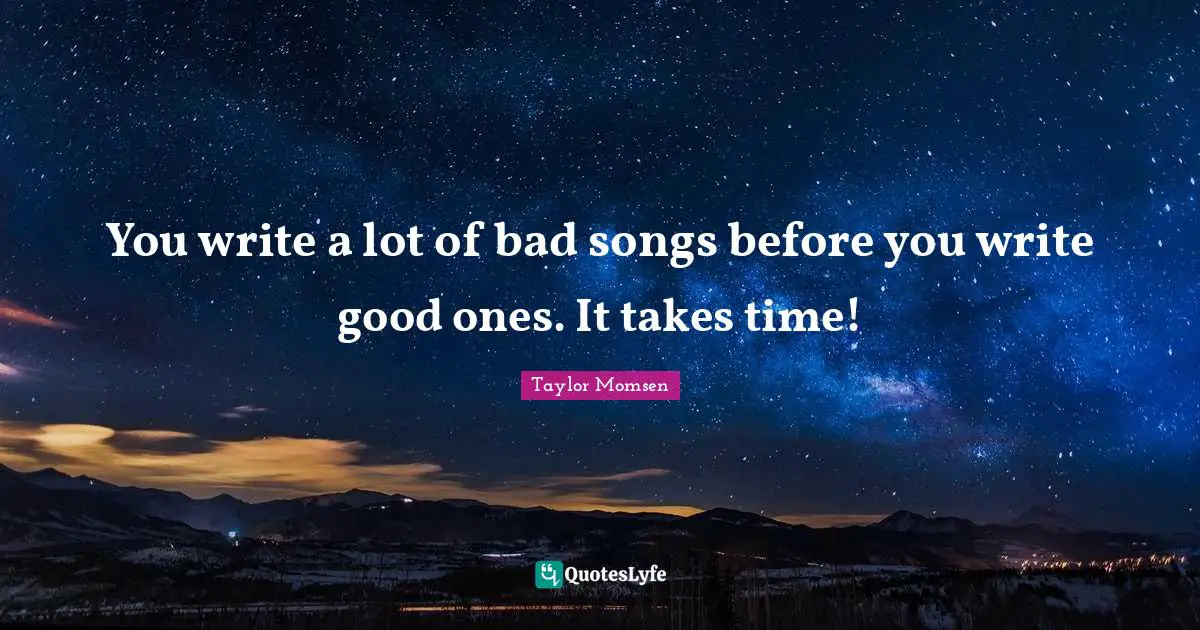 You write a lot of bad songs before you write good ones. It takes time!