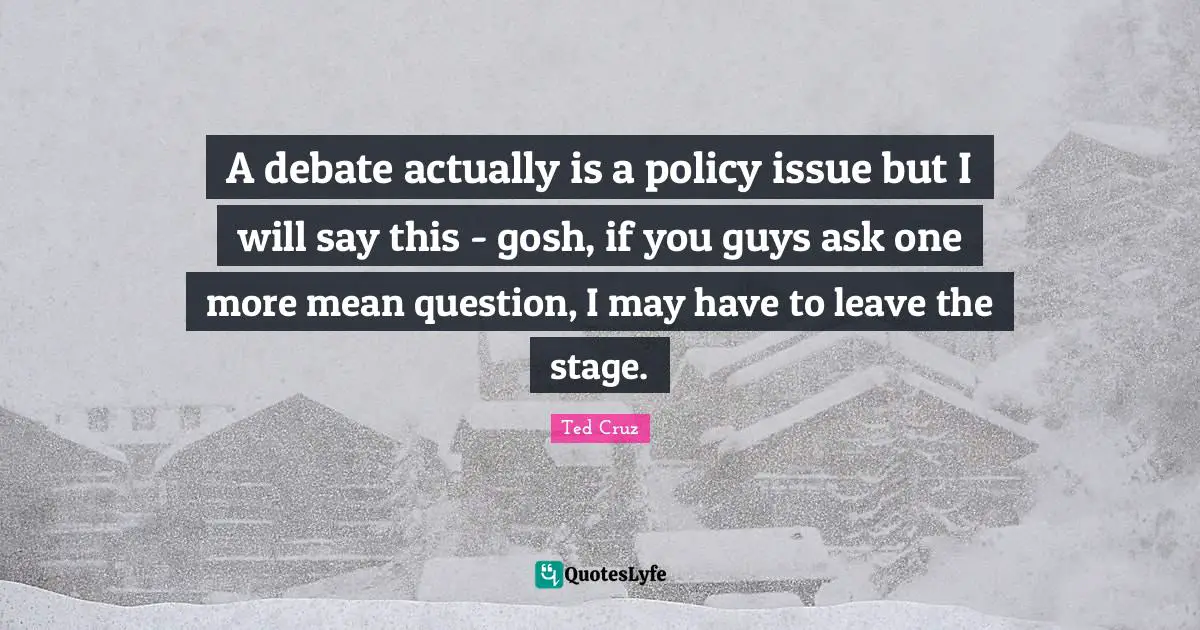 A debate actually is a policy issue but I will say this - gosh, if you guys ask one more mean question, I may have to leave the stage.