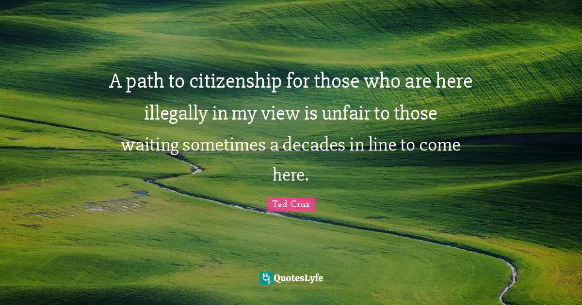 A path to citizenship for those who are here illegally in my view is unfair to those waiting sometimes a decades in line to come here.