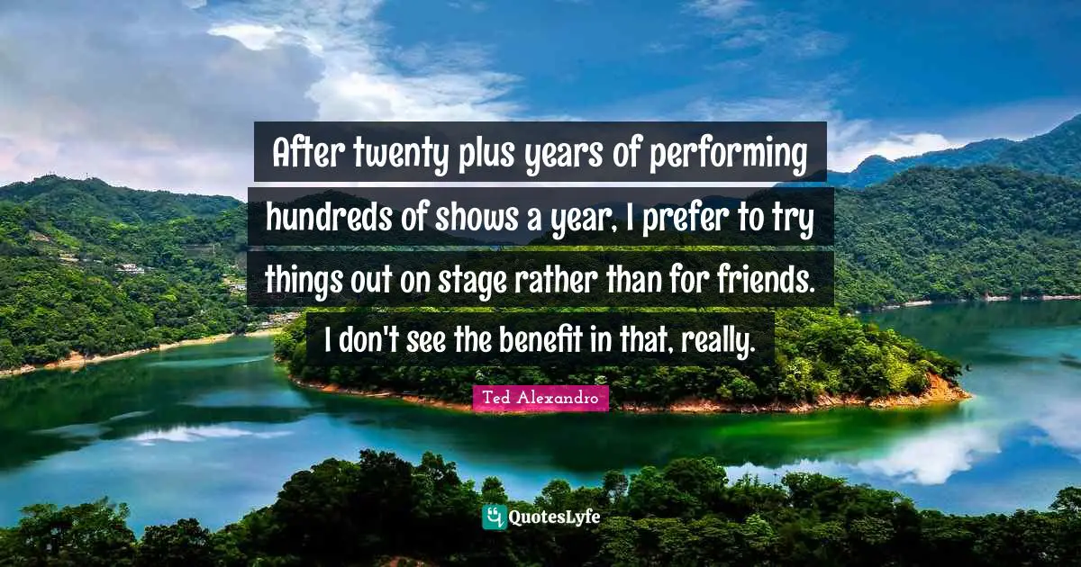 After twenty plus years of performing hundreds of shows a year, I prefer to try things out on stage rather than for friends. I don't see the benefit in that, really.