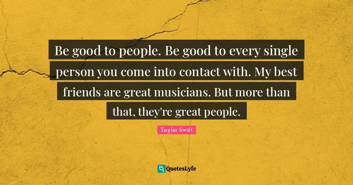 Be good to people. Be good to every single person you come into contact with. My best friends are great musicians. But more than that, they're great people.