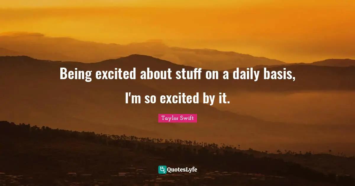 Being excited about stuff on a daily basis, I'm so excited by it.