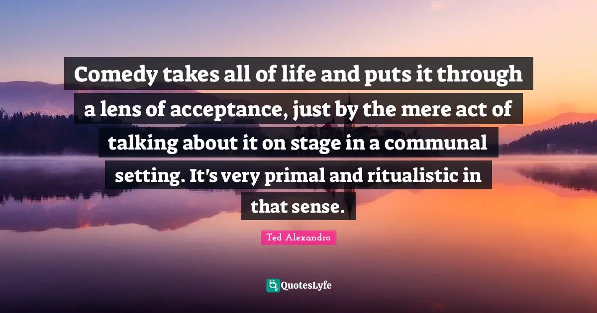 Comedy takes all of life and puts it through a lens of acceptance, just by the mere act of talking about it on stage in a communal setting. It's very primal and ritualistic in that sense.