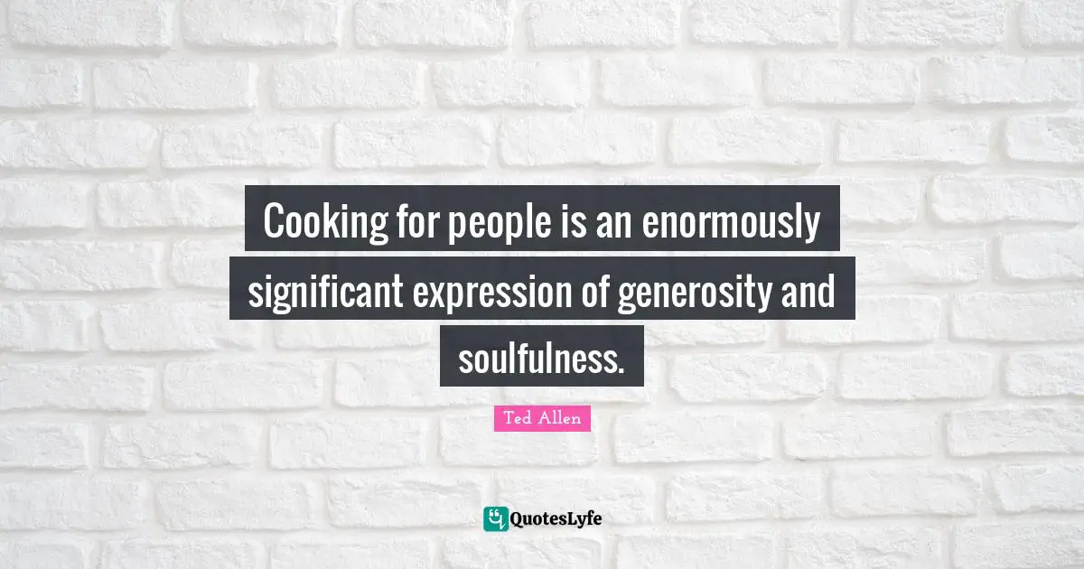 Cooking for people is an enormously significant expression of generosity and soulfulness.