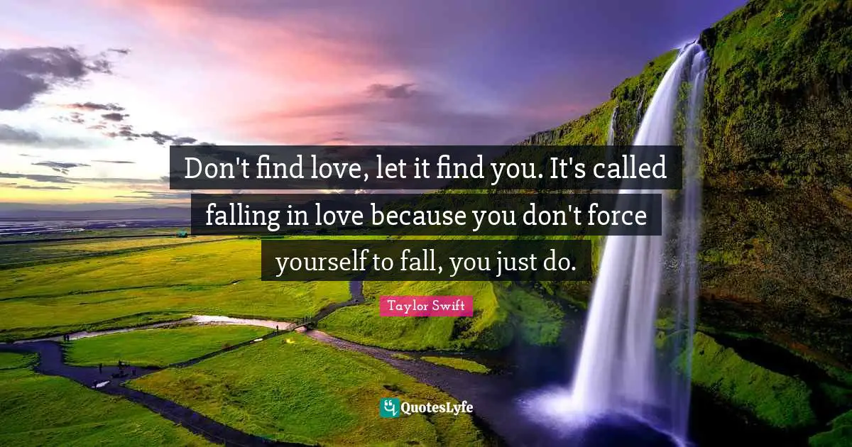Don't find love, let it find you. It's called falling in love because you don't force yourself to fall, you just do.