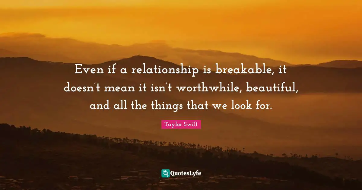 Even if a relationship is breakable, it doesn’t mean it isn’t worthwhile, beautiful, and all the things that we look for.
